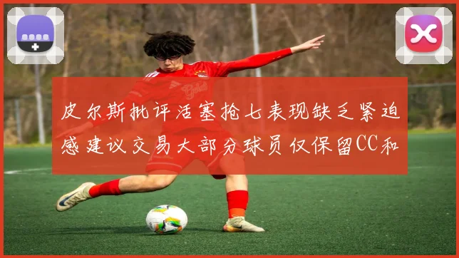 皮尔斯批评活塞抢七表现缺乏紧迫感建议交易大部分球员仅保留CC和詹金斯