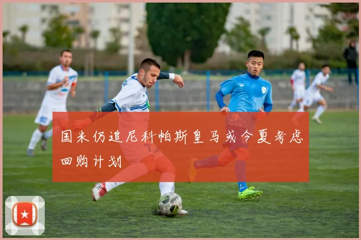 国米仍追尼科帕斯皇马或今夏考虑回购计划