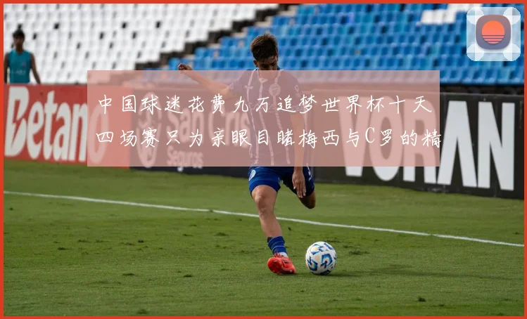 中国球迷花费九万追梦世界杯十天四场赛只为亲眼目睹梅西与C罗的精彩对决