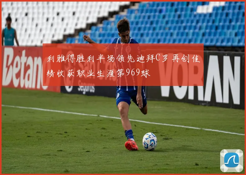 利雅得胜利半场领先迪拜C罗再创佳绩收获职业生涯第969球