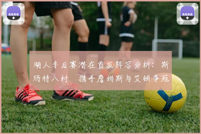 湖人季后赛潜在首发阵容分析：斯玛特八村塁携手詹姆斯与艾顿争冠之路