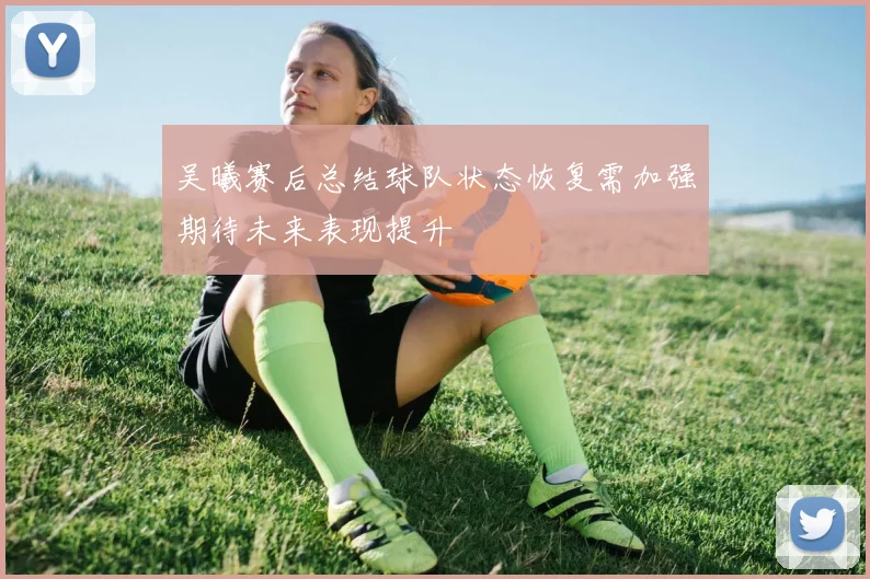 吴曦赛后总结球队状态恢复需加强期待未来表现提升