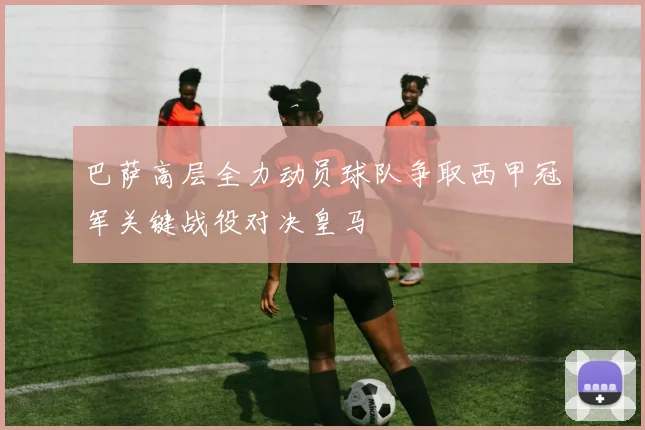 巴萨高层全力动员球队争取西甲冠军关键战役对决皇马