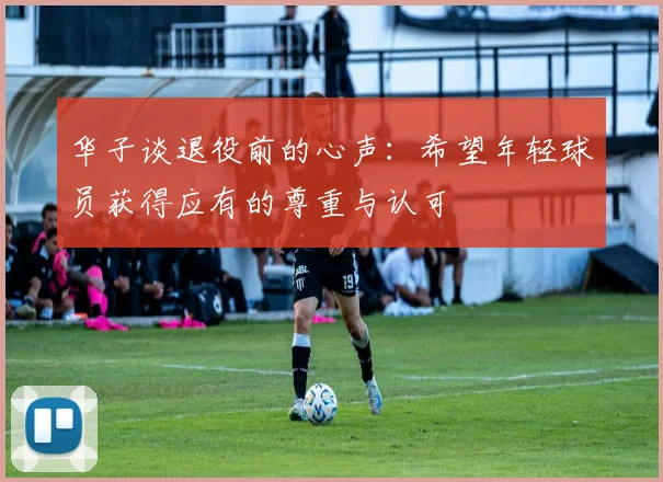 华子谈退役前的心声：希望年轻球员获得应有的尊重与认可