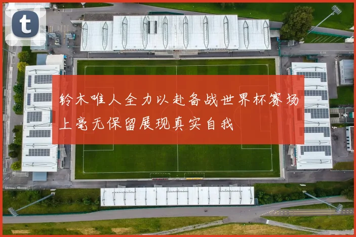 铃木唯人全力以赴备战世界杯赛场上毫无保留展现真实自我