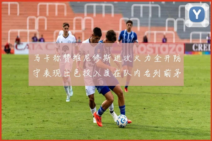 马卡称赞维尼修斯进攻火力全开防守表现出色投入度在队内名列前茅