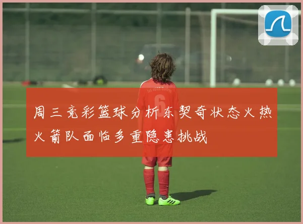 周三竞彩篮球分析东契奇状态火热火箭队面临多重隐患挑战
