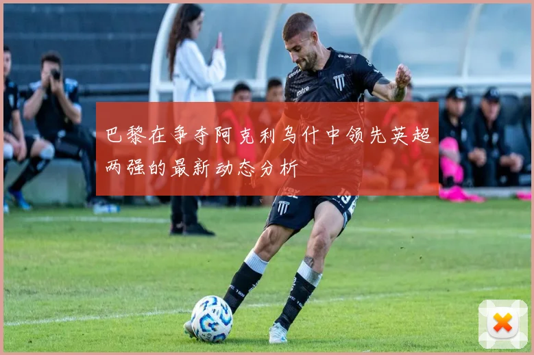 巴黎在争夺阿克利乌什中领先英超两强的最新动态分析