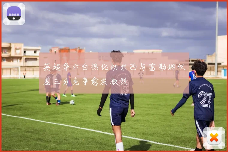 英超争六白热化切尔西与富勒姆仅差三分竞争愈发激烈