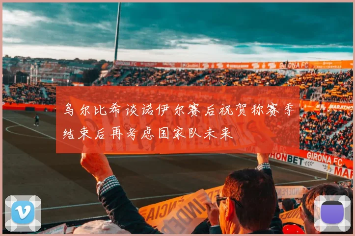 乌尔比希谈诺伊尔赛后祝贺称赛季结束后再考虑国家队未来