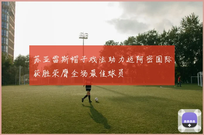 苏亚雷斯帽子戏法助力迈阿密国际获胜荣膺全场最佳球员