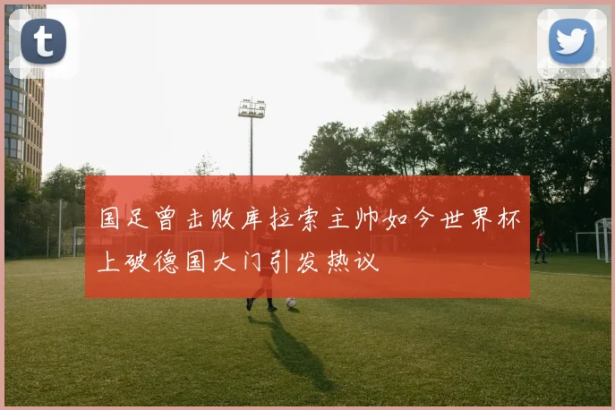 国足曾击败库拉索主帅如今世界杯上破德国大门引发热议