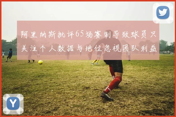 阿里纳斯批评65场赛制导致球员只关注个人数据与地位忽视团队利益