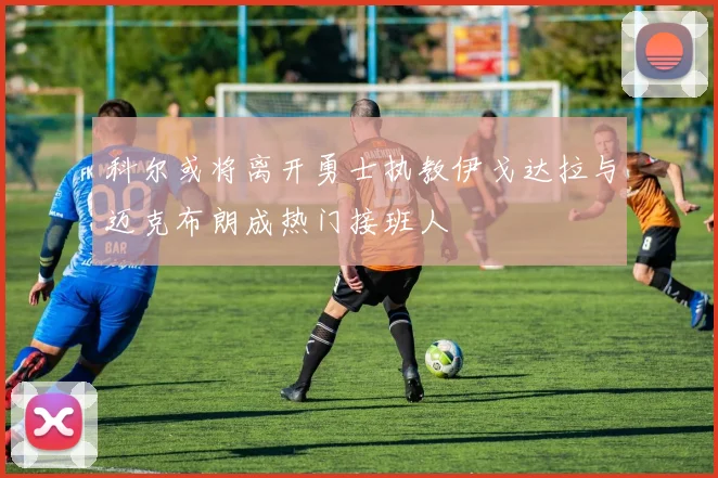 科尔或将离开勇士执教伊戈达拉与迈克布朗成热门接班人