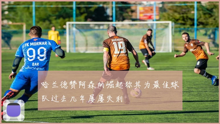 哈兰德赞阿森纳崛起称其为最佳球队过去几年屡屡失利